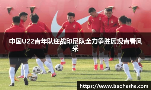 中国U22青年队迎战印尼队全力争胜展现青春风采