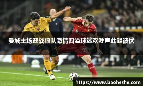 曼城主场迎战狼队激情四溢球迷欢呼声此起彼伏